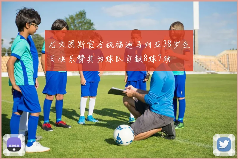 尤文图斯官方祝福迪马利亚38岁生日快乐赞其为球队贡献8球7助