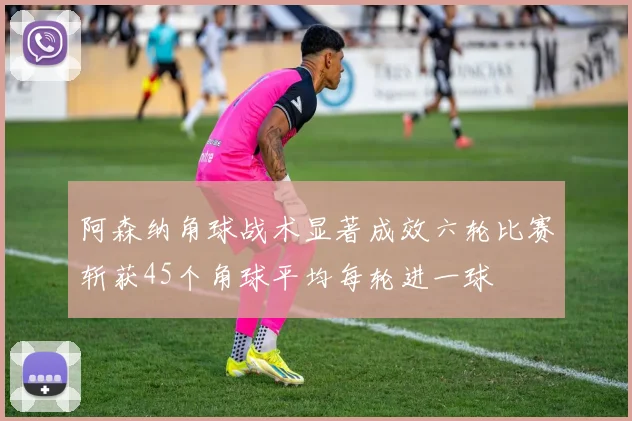 阿森纳角球战术显著成效六轮比赛斩获45个角球平均每轮进一球