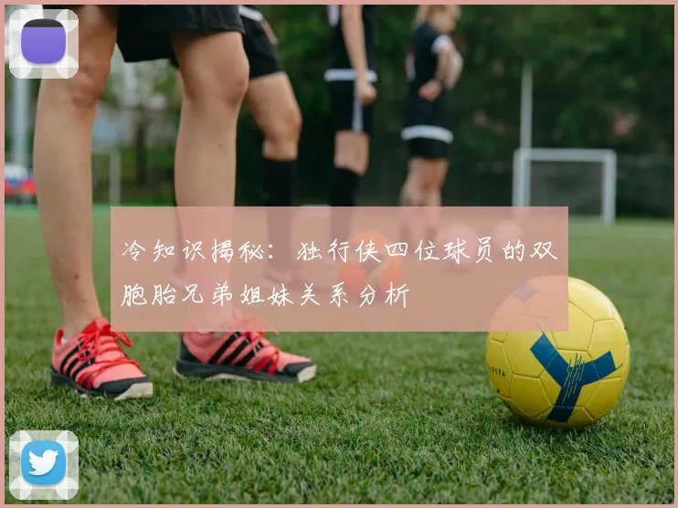 冷知识揭秘：独行侠四位球员的双胞胎兄弟姐妹关系分析