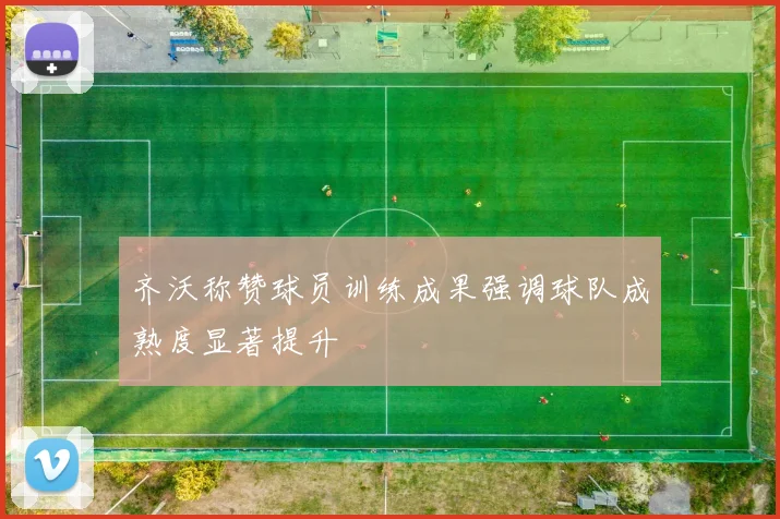 齐沃称赞球员训练成果强调球队成熟度显著提升