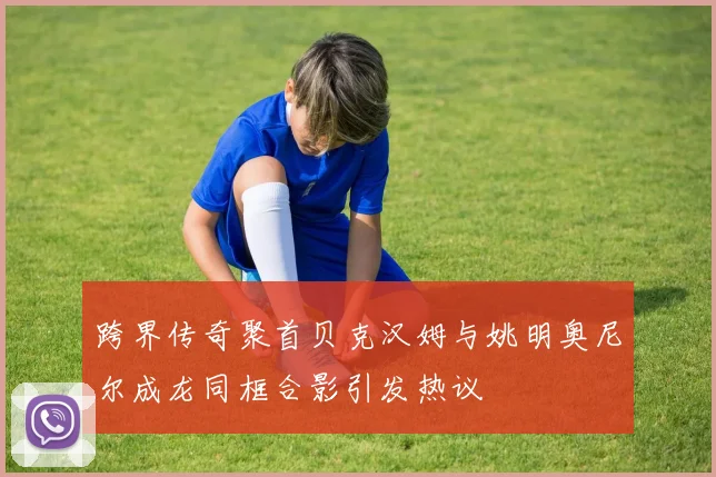 跨界传奇聚首贝克汉姆与姚明奥尼尔成龙同框合影引发热议