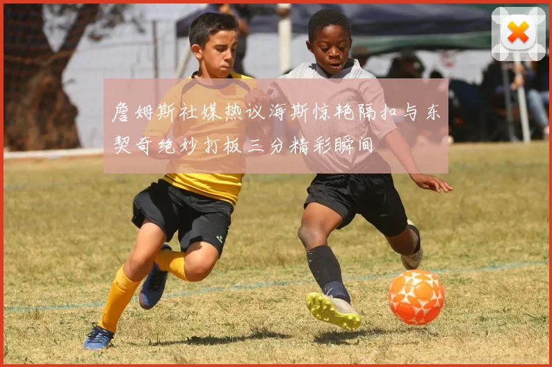 詹姆斯社媒热议海斯惊艳隔扣与东契奇绝妙打板三分精彩瞬间