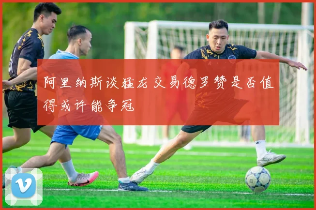 阿里纳斯谈猛龙交易德罗赞是否值得或许能争冠
