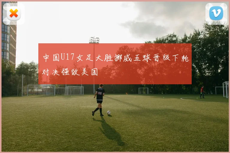 中国U17女足大胜挪威五球晋级下轮对决强敌美国