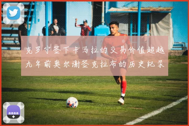 克罗宁签下卡马拉的交易价值超越九年前奥尔谢签克拉布的历史纪录