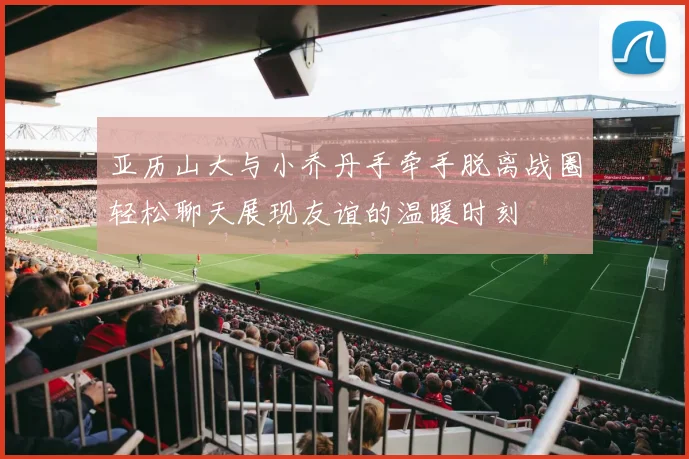 亚历山大与小乔丹手牵手脱离战圈轻松聊天展现友谊的温暖时刻