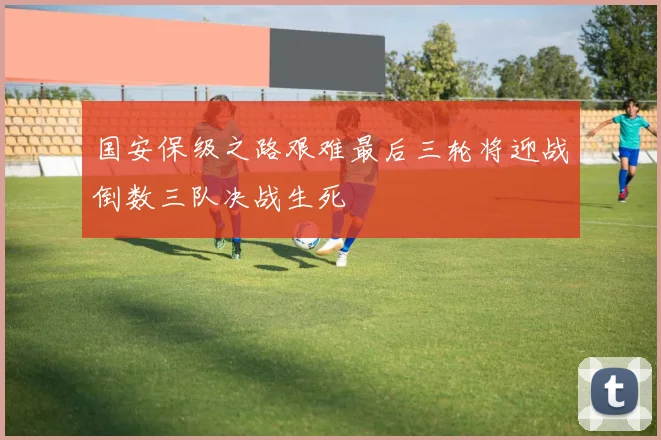 国安保级之路艰难最后三轮将迎战倒数三队决战生死