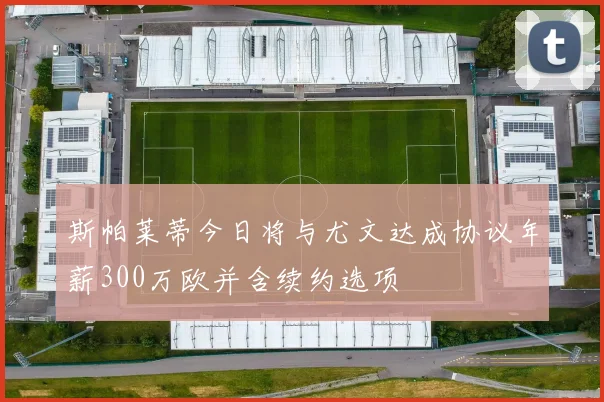 斯帕莱蒂今日将与尤文达成协议年薪300万欧并含续约选项