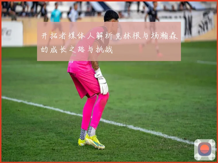 开拓者媒体人解析克林根与杨瀚森的成长之路与挑战