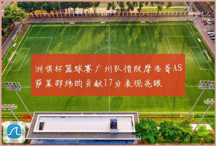 洲俱杯篮球赛广州队惜败摩洛哥AS萨莱邵炜昀贡献17分表现亮眼