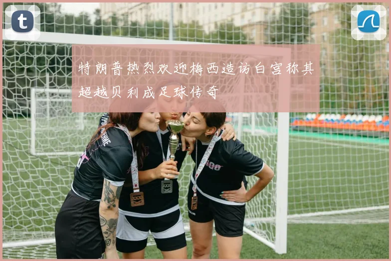 特朗普热烈欢迎梅西造访白宫称其超越贝利成足球传奇