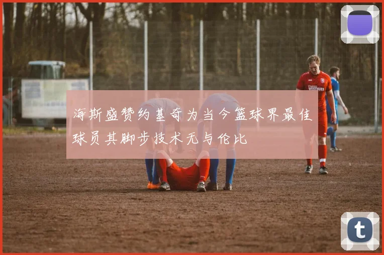 海斯盛赞约基奇为当今篮球界最佳球员其脚步技术无与伦比