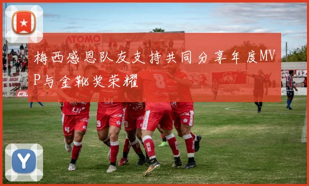 梅西感恩队友支持共同分享年度MVP与金靴奖荣耀