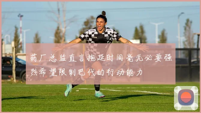 药厂总监直言拖延时间毫无必要强烈希望限制巴代的行动能力