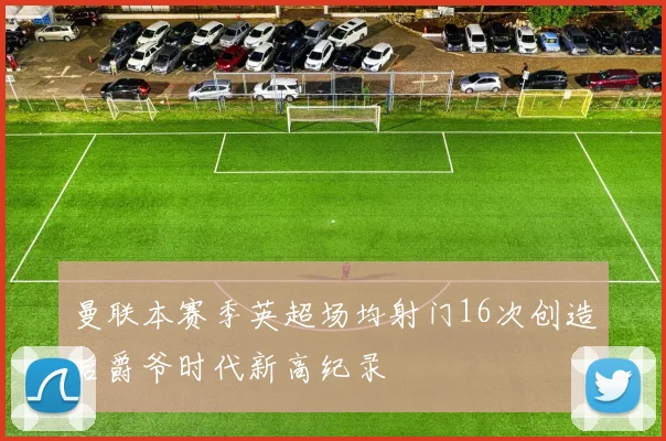 曼联本赛季英超场均射门16次创造后爵爷时代新高纪录