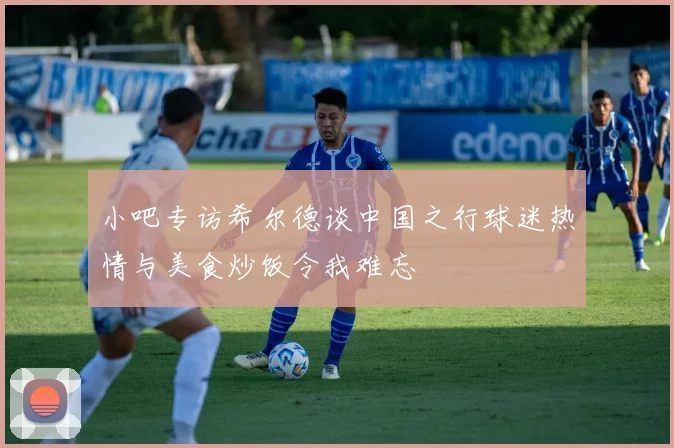 小吧专访希尔德谈中国之行球迷热情与美食炒饭令我难忘