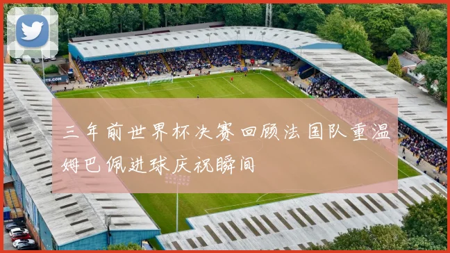 三年前世界杯决赛回顾法国队重温姆巴佩进球庆祝瞬间