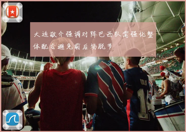 大迫敬介强调对阵巴西队需强化整体配合避免前后场脱节