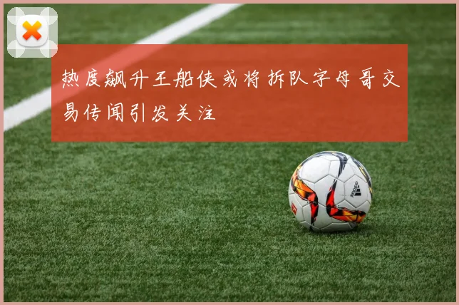 热度飙升王船侠或将拆队字母哥交易传闻引发关注