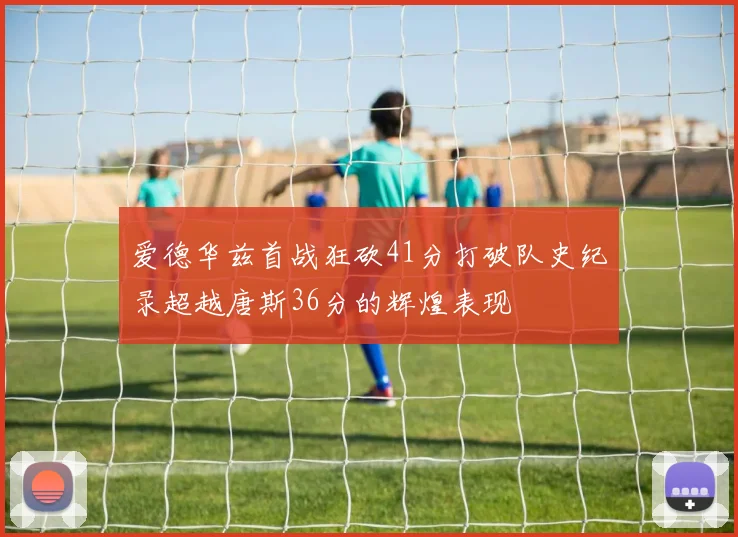 爱德华兹首战狂砍41分打破队史纪录超越唐斯36分的辉煌表现