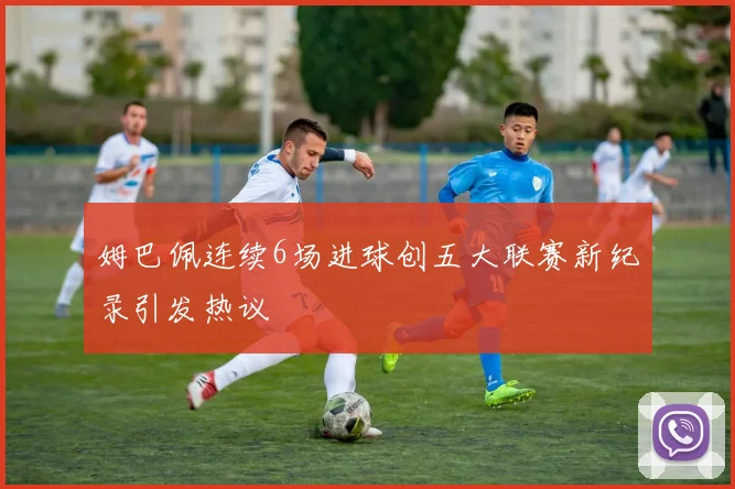 姆巴佩连续6场进球创五大联赛新纪录引发热议