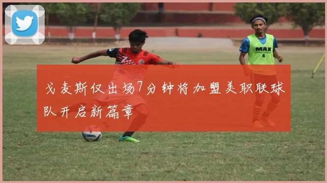 戈麦斯仅出场7分钟将加盟美职联球队开启新篇章