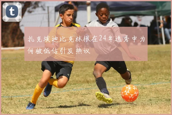 扎克埃迪比克林根在24年选秀中为何被低估引发热议