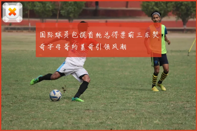 国际球员包揽首轮总得票前三东契奇字母哥约基奇引领风潮