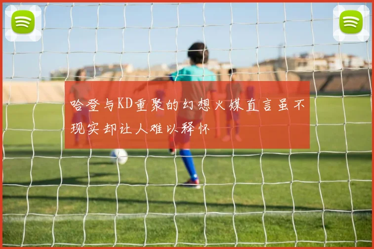 哈登与KD重聚的幻想火媒直言虽不现实却让人难以释怀