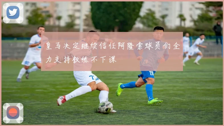 皇马决定继续信任阿隆索球员们全力支持教练不下课