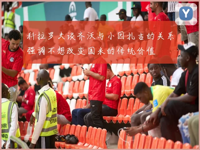 科拉罗夫谈齐沃与小因扎吉的关系强调不想改变国米的传统价值