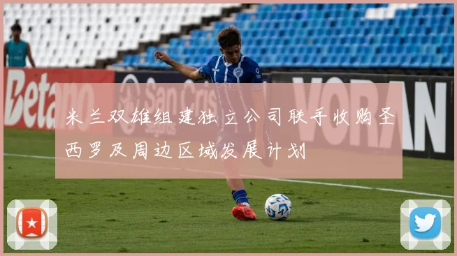 米兰双雄组建独立公司联手收购圣西罗及周边区域发展计划