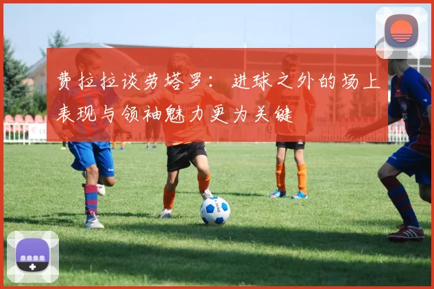 费拉拉谈劳塔罗：进球之外的场上表现与领袖魅力更为关键