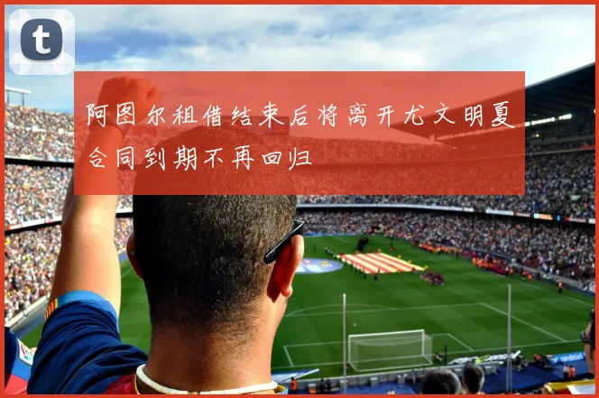 阿图尔租借结束后将离开尤文明夏合同到期不再回归