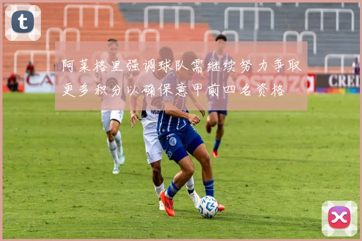 阿莱格里强调球队需继续努力争取更多积分以确保意甲前四名资格