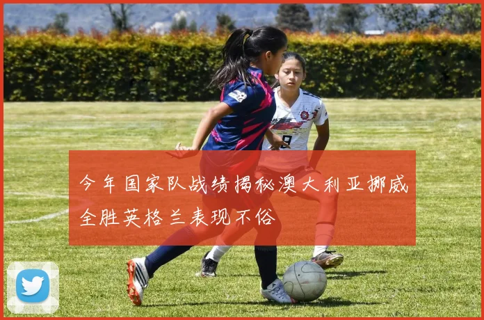今年国家队战绩揭秘澳大利亚挪威全胜英格兰表现不俗