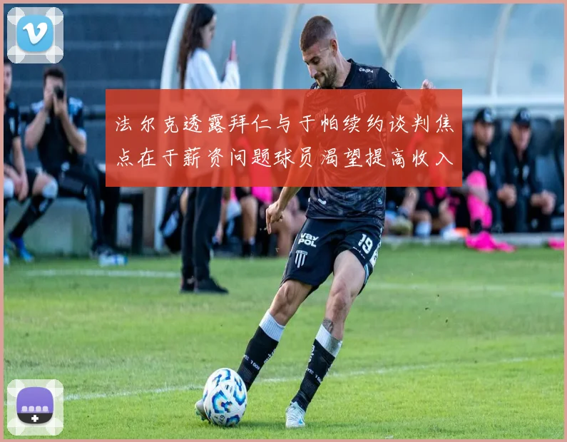 法尔克透露拜仁与于帕续约谈判焦点在于薪资问题球员渴望提高收入