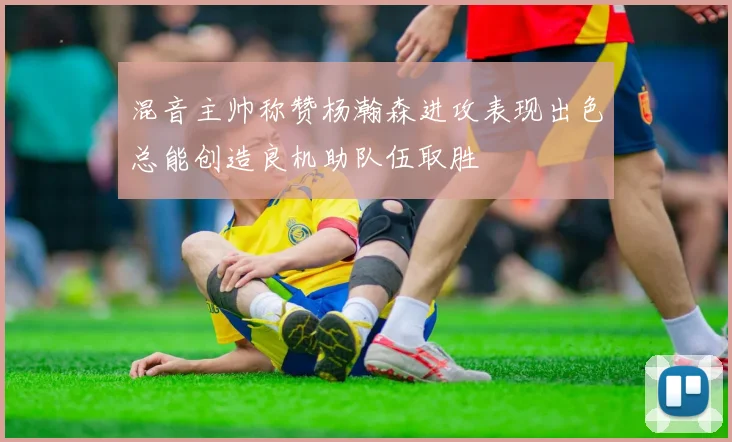 混音主帅称赞杨瀚森进攻表现出色总能创造良机助队伍取胜